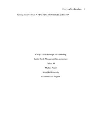 Covey: A New Paradigm   1


Running head: COVEY: A NEW PARADIGM FOR LEADERSHIP




                 Covey: A New Paradigm For Leadership

                Leadership & Management Pre-Assignment

                              Cohort XI

                            Michael Parent

                         Seton Hall University

                        Executive Ed.D Program
 