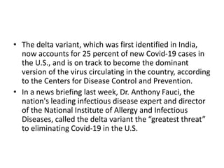 • The delta variant, which was first identified in India,
now accounts for 25 percent of new Covid-19 cases in
the U.S., and is on track to become the dominant
version of the virus circulating in the country, according
to the Centers for Disease Control and Prevention.
• In a news briefing last week, Dr. Anthony Fauci, the
nation's leading infectious disease expert and director
of the National Institute of Allergy and Infectious
Diseases, called the delta variant the “greatest threat”
to eliminating Covid-19 in the U.S.
 