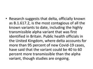 • Research suggests that delta, officially known
as B.1.617.2, is the most contagious of all the
known variants to date, including the highly
transmissible alpha variant that was first
identified in Britain. Public health officials in
the United Kingdom, where delta accounts for
more than 95 percent of new Covid-19 cases,
have said that the variant could be 40 to 60
percent more transmissible than the alpha
variant, though studies are ongoing.
 