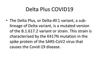 Delta Plus COVID19
• The Delta Plus, or Delta-AY.1 variant, a sub-
lineage of Delta variant, is a mutated version
of the B.1.617.2 variant or strain. This strain is
characterised by the K417N mutation in the
spike protein of the SARS-CoV2 virus that
causes the Covid-19 disease.
 