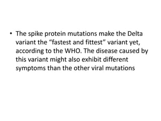 • The spike protein mutations make the Delta
variant the “fastest and fittest” variant yet,
according to the WHO. The disease caused by
this variant might also exhibit different
symptoms than the other viral mutations
 