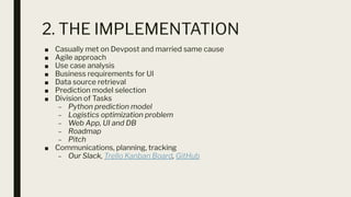 2. THE IMPLEMENTATION
■ Casually met on Devpost and married same cause
■ Agile approach
■ Use case analysis
■ Business requirements for UI
■ Data source retrieval
■ Prediction model selection
■ Division of Tasks
– Python prediction model
– Logistics optimization problem
– Web App, UI and DB
– Roadmap
– Pitch
■ Communications, planning, tracking
– Our Slack, Trello Kanban Board, GitHub
 