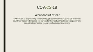 COVICS-19
What does it offer?
SARS-CoV-2 is spreading rapidly through communities. Covics-19 matches
countries' required medical resources to their actual healthcare capacity and
coordinates medical resource sharing among them.
 
