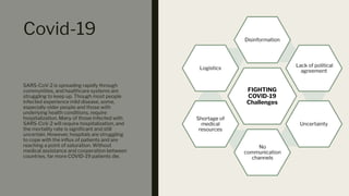 Covid-19
SARS-CoV-2 is spreading rapidly through
communities, and healthcare systems are
struggling to keep up. Though most people
infected experience mild disease, some,
especially older people and those with
underlying health conditions, require
hospitalization. Many of those infected with
SARS-CoV-2 will require hospitalization, and
the mortality rate is signiﬁcant and still
uncertain. However, hospitals are struggling
to cope with the inﬂux of patients and are
reaching a point of saturation. Without
medical assistance and cooperation between
countries, far more COVID-19 patients die.
FIGHTING
COVID-19
Challenges
Disinformation
Lack of political
agreement
Uncertainty
No
communication
channels
Shortage of
medical
resources
Logistics
 