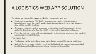 A LOGISTICS WEB APP SOLUTION
To help tackle this problem, covics-19 offers through its web app:
■ Predicts the number of COVID-19 cases in a given region that will require
hospitalization over the next 3 weeks. Infection rate growth curve over Hopkins
data will be used for the task.
■ Compares required medical resources to the actual healthcare capacity in the
region to determine whether the health system will be overwhelmed or not.
■ Finds the nearest region with excess capacity in the coming weeks, so that medical
supplies can be redistributed.
This means that:
■ The burden can be shared and more patients can receive life-saving treatment.
■ As the infection moves globally, countries that bring their cases under control will
be able to provide aid to countries where cases are rising rapidly.
 