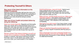 Protecting Yourself & Others
Stay aware of the latest information on the
COVID-19 outbreak.
National and local authorities will have the most up to
date information on whether COVID-19 is spreading in
your area. They are best placed to advise on what
people in your area should be doing to protect
themselves.
Take care of your health and protect others by
doing the following:
Wash your hands frequently. Regularly and thoroughly
clean your hands with an alcohol-based hand rub or
wash them with soap and water for at least 20 seconds.
Washing your hands with soap and water or using
alcohol-based hand rub kills viruses that may be on
your hands.
Maintain at least 3 feet distance between yourself and
anyone who is coughing or sneezing. When someone
coughs or sneezes, they spray small liquid droplets
from their nose or mouth which may contain virus. If
you’re too close, you could breathe in the droplets.
FBH Church
Avoid touching eyes, nose and mouth. Hands touch
many surfaces and can pick up viruses. Once
contaminated, hands can transfer the virus to your
eyes, nose or mouth. From there, the virus can enter
your body and make you sick.
Make sure you, and the people around you, follow good
respiratory hygiene. This means covering your mouth
and nose with your bent elbow or tissue when you
cough or sneeze. Then dispose of the used tissue
immediately.
Stay home if you feel unwell. If you have a fever, cough
and difficulty breathing, seek medical attention and call
in advance.
Clean and disinfect frequently touched objects and
surfaces using a regular household cleaning spray or
wipe.
Wear a facemask if you have contracted COVID-19 to
prevent spreading it or if you are a health worker, or you
are taking care of someone in close settings, otherwise
it is not recommended.
 