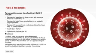 Risk & Treatment
Persons at increased risk of getting COVID-19
include:
• People who have been in close contact with someone
known to have COVID-19
• People who live of have recently been in an area with
ongoing spread
• People with severe chronic medical conditions like heart,
lung, or kidney diseases
• Health Care Workers
• Older Adults (People over 60)
Treatment
Currently, there is no specific antiviral treatment
recommended for COVID-19. People with COVID-19 should
receive supportive care to help relieve symptoms. For severe
cases, treatment should include care to support vital organ
functions.
People who think they may have been exposed to COVID-19
should contact their healthcare provider immediately.
FBH Church
 