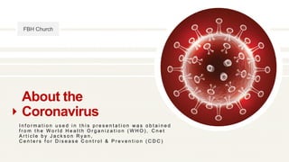 FBH Church
About the
Coronavirus
I n f o r m a t i o n u s e d i n t h i s p r e s e n t a t i o n w a s o b t a i n e d
f r o m t h e W o r l d H e a l t h O r g a n i z a t i o n ( W H O ) , C n e t
A r t i c l e b y J a c k s o n R y a n ,
C e n t e r s f o r D i s e a s e C o n t r o l & P r e v e n t i o n ( C D C )
 