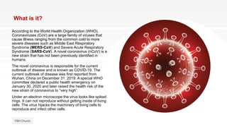 What is it?
According to the World Health Organization (WHO),
Coronaviruses (CoV) are a large family of viruses that
cause illness ranging from the common cold to more
severe diseases such as Middle East Respiratory
Syndrome (MERS-CoV) and Severe Acute Respiratory
Syndrome (SARS-CoV). A novel coronavirus (nCoV) is a
new strain that has not been previously identified in
humans.
The novel coronavirus is responsible for the current
outbreak of disease and is known as COVID-19. The
current outbreak of disease was first reported from
Wuhan, China on December 31. 2019. A special WHO
committee declared a public health emergency on
January 30, 2020 and later raised the health risk of the
new strain of coronavirus to “very high”.
Under an electron microscope the virus looks like spiked
rings. It can not reproduce without getting inside of living
cells. The virus hijacks the machinery of living cells to
reproduce and infect other cells.
FBH Church
 