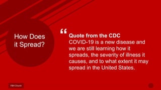 “Quote from the CDC
COVID-19 is a new disease and
we are still learning how it
spreads, the severity of illness it
causes, and to what extent it may
spread in the United States.
FBH Church
How Does
it Spread?
 