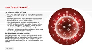 How Does it Spread?
Person-to-Person Spread
• The virus is thought to spread mainly from person-to-
person.
• Between people who are in direct and close contact
with one another (within about 6 feet).
• Through respiratory droplets produced when an
infected person coughs or sneezes. These droplets
can land in the mouths or noses of people who are
nearby or possibly be inhaled into the lungs.
• People are thought to be most contagious when they
are most symptomatic (the sickest).
Contaminated Surface Spread
It may be possible that a person can get COVID-19 by
touching a surface or object that has the virus on it and
then touching their own mouth, nose, or possibly their
eyes, but this is not thought to be the main way the virus
spreads.
FBH Church
 