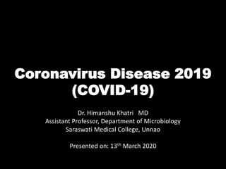 Coronavirus Disease 2019
(COVID-19)
Dr. Himanshu Khatri MD
Assistant Professor, Department of Microbiology
Saraswati Medical College, Unnao
Presented on: 13th March 2020
 