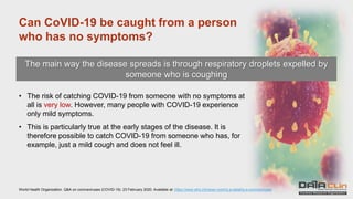 Can CoVID-19 be caught from a person
who has no symptoms?
The main way the disease spreads is through respiratory droplets expelled by
someone who is coughing
• The risk of catching COVID-19 from someone with no symptoms at
all is very low. However, many people with COVID-19 experience
only mild symptoms.
• This is particularly true at the early stages of the disease. It is
therefore possible to catch COVID-19 from someone who has, for
example, just a mild cough and does not feel ill.
World Health Organization. Q&A on coronaviruses (COVID-19). 23 February 2020. Available at: https://www.who.int/news-room/q-a-detail/q-a-coronaviruses
 
