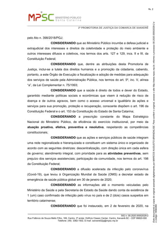 EstedocumentoécópiadooriginalassinadodigitalmenteporMARCOSAUGUSTOBRANDALISE.Paraconferirooriginal,acesseositehttp://www.mpsc.mp.br,informeoprocesso09.2020.00002029-2e
ocódigo185B2B8.
fls. 2
2ª PROMOTORIA DE JUSTIÇA DA COMARCA DE XANXERÊ
_______________________________________________________________________________
SIG n. 09.2020.00002029-2
Rua Fidêncio de Souza Mello Filho, 169, Centro, 3º andar, Edifício Classic Center, Centro, Xanxerê-SC - CEP 89820-000
Telefone: (49) 3382-1502, E-mail: xanxere02pj@mpsc.mp.br
pelo Ato n. 398/2018/PGJ;
CONSIDERANDO que ao Ministério Público incumbe a defesa judicial e
extrajudicial dos interesses e direitos da coletividade e proteção do meio ambiente e
outros interesses difusos e coletivos, nos termos dos arts. 127 e 129, incs. II e III, da
Constituição Federal;
CONSIDERANDO que, dentre as atribuições desta Promotoria de
Justiça, inclui-se a tutela dos direitos humanos e a promoção da cidadania, cabendo,
portanto, a este Órgão de Execução a fiscalização e adoção de medidas para adequação
dos serviços de saúde pela Administração Pública, nos termos do art. 5º, inc. V, alínea
“a”, da Lei Complementar n. 75/1993;
CONSIDERANDO que a saúde é direito de todos e dever do Estado,
garantido mediante políticas sociais e econômicas que visem à redução de risco de
doença e de outros agravos, bem como o acesso universal e igualitário às ações e
serviços para sua promoção, proteção e recuperação, consoante dispõem o art. 196 da
Constituição Federal e o art. 153 da Constituição do Estado de Santa Catarina;
CONSIDERANDO a prescrição constante do Mapa Estratégico
Nacional do Ministério Público, de eficiência do exercício institucional, por meio da
atuação proativa, efetiva, preventiva e resolutiva, respeitando as competências
constitucionais;
CONSIDERANDO que as ações e serviços públicos de saúde integram
uma rede regionalizada e hierarquizada e constituem um sistema único e organizado de
acordo com as seguintes diretrizes: descentralização, com direção única em cada esfera
de governo; atendimento integral, com prioridade para as atividades preventivas, sem
prejuízo dos serviços assistenciais; participação da comunidade, nos termos do art. 198
da Constituição Federal;
CONSIDERANDO a difusão acelerada da infecção pelo coronavírus
(Covid-19), que levou à Organização Mundial da Saúde (OMS) a decretar estado de
emergência de saúde pública global em 30 de janeiro de 2020;
CONSIDERANDO as informações até o momento veiculadas pelo
Ministério da Saúde e pela Secretaria de Estado da Saúde dando conta da existência de
1 (um) caso confirmado de infecção pelo vírus no país e de 2 (dois) casos suspeitos em
território catarinense;
CONSIDERANDO que foi instaurado, em 2 de fevereiro de 2020, na
 