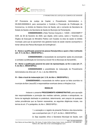 EstedocumentoécópiadooriginalassinadodigitalmenteporMARCOSAUGUSTOBRANDALISE.Paraconferirooriginal,acesseositehttp://www.mpsc.mp.br,informeoprocesso09.2020.00002029-2e
ocódigo185B2B8.
fls. 3
2ª PROMOTORIA DE JUSTIÇA DA COMARCA DE XANXERÊ
_______________________________________________________________________________
SIG n. 09.2020.00002029-2
Rua Fidêncio de Souza Mello Filho, 169, Centro, 3º andar, Edifício Classic Center, Centro, Xanxerê-SC - CEP 89820-000
Telefone: (49) 3382-1502, E-mail: xanxere02pj@mpsc.mp.br
33ª Promotoria de Justiça da Capital, o Procedimento Administrativo n.
09.2020.00000694-6, para acompanhar o Controle e Prevenção de Proliferação do
Coronavírus, no âmbito do Sistema Único de Saúde, sob o comando da Secretaria de
Estado da Saúde e da Secretaria de Saúde do Município de Florianópolis;
CONSIDERANDO a Nota Técnica Conjunta n. 1/2020 – CES/CNMP/1ª
CCR, de 26 de fevereiro de 2020, que dispõe, entre outros, sobre o “Incentivo aos
Órgãos de Execução do Ministério Público com funções na área da saúde no âmbito
municipal, para que se aproximem dos gestores locais da saúde visando acompanhar e
tomar ciência dos Planos Municipais de Contingência”;
II – Nome e qualificação possível da pessoa física/jurídica a quem o fato é atribuído
(art. 3º, II, do Ato n. 398/2018/PGJ ).
CONSIDERANDO a necessidade de acompanhar ações de prevenção
e combate à proliferação do Coronavírus (Covid-19) no Município de Xanxerê/SC;
III – Nome e qualificação possível do autor da representação, se for o caso (art. 3º,
II, do Ato n. 398/2018/PGJ).
CONSIDERANDO a possibilidade de instauração de Procedimento
Administrativo de ofício (art. 2º, inc. I, do Ato 398/2018);
IV – Data e local da instauração (art. 3, III, do Ato n. 398/2018/PGJ ).
CONSIDERANDO a necessidade de melhor apurar os fatos ocorridos no
município de Bom Jesus/SC e responsabilizar eventuais danos e infrações à Lei;
RESOLVE
Instaurar o presente PROCEDIMENTO ADMINISTRATIVO, para apuração
das responsabilidades e promoção das medidas cabíveis, judiciais e extrajudiciais, na
forma da legislação declinada no preâmbulo, determinando, sem prejuízo de quaisquer
outras providências que se fizerem necessárias, as seguintes diligências iniciais, nos
termos do art. 3º e parágrafos, do Ato n. 398/2018/PGJ :
1. a autuação e o registro da presente Portaria e dos documentos
que a acompanham (art. 3º, § 3º, do Ato n. 398/2018/PGJ);
2. Seja expedido ofício à Secretaria Municipal de Saúde, com
 