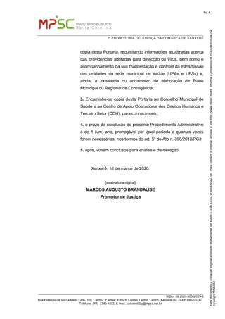 EstedocumentoécópiadooriginalassinadodigitalmenteporMARCOSAUGUSTOBRANDALISE.Paraconferirooriginal,acesseositehttp://www.mpsc.mp.br,informeoprocesso09.2020.00002029-2e
ocódigo185B2B8.
fls. 4
2ª PROMOTORIA DE JUSTIÇA DA COMARCA DE XANXERÊ
_______________________________________________________________________________
SIG n. 09.2020.00002029-2
Rua Fidêncio de Souza Mello Filho, 169, Centro, 3º andar, Edifício Classic Center, Centro, Xanxerê-SC - CEP 89820-000
Telefone: (49) 3382-1502, E-mail: xanxere02pj@mpsc.mp.br
cópia desta Portaria, requisitando informações atualizadas acerca
das providências adotadas para detecção do vírus, bem como o
acompanhamento da sua manifestação e controle da transmissão
das unidades da rede municipal de saúde (UPAs e UBSs) e,
ainda, a existência ou andamento de elaboração de Plano
Municipal ou Regional de Contingência;
3. Encaminhe-se cópia desta Portaria ao Conselho Municipal de
Saúde e ao Centro de Apoio Operacional dos Direitos Humanos e
Terceiro Setor (CDH), para conhecimento;
4. o prazo de conclusão do presente Procedimento Administrativo
é de 1 (um) ano, prorrogável por igual período e quantas vezes
forem necessárias, nos termos do art. 5º do Ato n. 398/2018/PGJ;
5. após, voltem conclusos para análise e deliberação.
Xanxerê, 18 de março de 2020.
[assinatura digital]
MARCOS AUGUSTO BRANDALISE
Promotor de Justiça
 