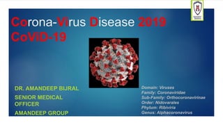 Corona-Virus Disease 2019
CoViD-19
DR. AMANDEEP BIJRAL
SENIOR MEDICAL
OFFICER
AMANDEEP GROUP
Domain: Viruses
Family: Coronaviridae
Sub-Family: Orthocoronavirinae
Order: Nidovarales
Phylum: Ribiviria
Genus: Alphacoronavirus
 