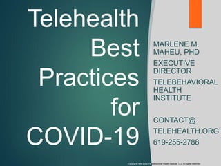 Telehealth
Best
Practices
for
COVID-19
MARLENE M.
MAHEU, PHD
EXECUTIVE
DIRECTOR
TELEBEHAVIORAL
HEALTH
INSTITUTE
CONTACT@
TELEHEALTH.ORG
619-255-2788
Copyright 1994-2020 Telebehavioral Health Institute, LLC All rights reserved.
 