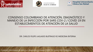CONSENSO COLOMBIANO DE ATENCIÓN, DIAGNÓSTICO Y
MANEJO DE LA INFECCIÓN POR SARS COV-2 / COVID 19 EN
ESTABLECIMIENTOS DE ATENCIÓN DE LA SALUD
DR. CARLOS FELIPE LAGUADO BUITRAGO R2 MEDICINA INTERNA
Consenso Colombiano de atencion, diagnostico y manejo COVID 19, Marzo 2020, Colombia.
 