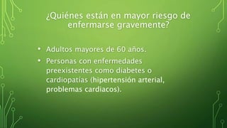 ¿Quiénes están en mayor riesgo de
enfermarse gravemente?
• Adultos mayores de 60 años.
• Personas con enfermedades
preexistentes como diabetes o
cardiopatías (hipertensión arterial,
problemas cardiacos).
 