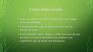 Como debes actúar.
• Evita el contacto cercano con personas que tengan
síntomas de gripe.
• Evita tocarte los ojos, la nariz y la boca con las
manos sin lavar.
• Evita compartir vasos, platos u otros artículos de uso
personal y limpia y desinfecta los objetos y las
superficies que se tocan con frecuencia.
 