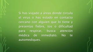 Si has viajado a áreas donde circula
el virus o has estado en contacto
cercano con alguien que lo tiene y
presentas fiebre, tos o dificultad
para respirar, busca atención
médica de inmediato. No te
automediques.
 