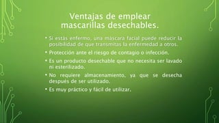 Ventajas de emplear
mascarillas desechables.
• Si estás enfermo, una máscara facial puede reducir la
posibilidad de que transmitas la enfermedad a otros.
• Protección ante el riesgo de contagio o infección.
• Es un producto desechable que no necesita ser lavado
ni esterilizado.
• No requiere almacenamiento, ya que se desecha
después de ser utilizado.
• Es muy práctico y fácil de utilizar.
 
