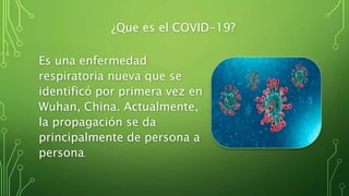 ¿Que es el COVID-19?
Es una enfermedad
respiratoria nueva que se
identificó por primera vez en
Wuhan, China. Actualmente,
la propagación se da
principalmente de persona a
persona.
 