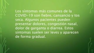 Los síntomas más comunes de la
COVID-19 son fiebre, cansancio y tos
seca. Algunos pacientes pueden
presentar dolores, congestión nasal,
dolor de garganta o diarrea. Estos
síntomas suelen ser leves y aparecen
de forma gradual.
 