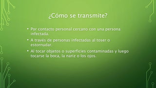 ¿Cómo se transmite?
• Por contacto personal cercano con una persona
infectada.
• A través de personas infectadas al toser o
estornudar.
• Al tocar objetos o superficies contaminadas y luego
tocarse la boca, la nariz o los ojos.
 