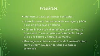 Prepárate.
• Infórmate a través de fuentes confiables.
• Lávate las manos frecuentemente con agua y jabón
o usa un gel a base de alcohol.
• Cúbrete la boca con el antebrazo cuando tosas o
estornudes, o con un pañuelo desechable, luego
tíralo a la basura y límpiate las manos.
• Mantenga una distancia mínima de 1 metro (3 pies)
entre usted y cualquier persona que tosa o
estornude
 