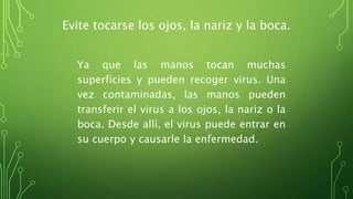 Evite tocarse los ojos, la nariz y la boca.
Ya que las manos tocan muchas
superficies y pueden recoger virus. Una
vez contaminadas, las manos pueden
transferir el virus a los ojos, la nariz o la
boca. Desde allí, el virus puede entrar en
su cuerpo y causarle la enfermedad.
 