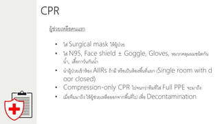 CPR
ผู้ช่วยเหลือคนแรก
• ใส่ Surgical mask ให้ผู้ป่วย
• ใส่ N95, Face shield ± Goggle, Gloves, หมวกคลุมผมชนิดกัน
น้ำ, เสื้อกำว์นกันน้ำ
• นำผู้ป่วยเข้ำห้อง AIIRs ถ้ำมี หรือเป็นห้องพื้นที่แยก (Single room with d
oor closed)
• Compression-only CPR ไปจนกว่ำทีมที่ใส่ Full PPE จะมำถึง
• เมื่อทีมมำถึง ให้ผู้ช่วยเหลือออกจำกพื้นที่ไป เพื่อ Decontamination
 