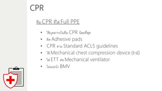 CPR
ทีม CPR ที่ใส่ Full PPE
• ใช้บุคลำกรในทีม CPR น้อยที่สุด
• ติด Adhesive pads
• CPR ตำม Standard ACLS guidelines
• ใช้ Mechanical chest compression device (ถ้ำมี)
• ใส่ ETT ต่อ Mechanical ventilator
• ไม่แนะนำ BMV
 