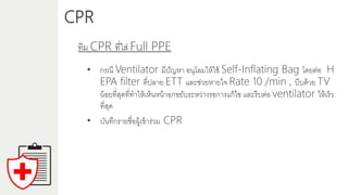 CPR
ทีม CPR ที่ใส่ Full PPE
• กรณี Ventilator มีปัญหำ อนุโลมให้ใช้ Self-Inflating Bag โดยต่อ H
EPA filter ที่ปลำย ETT และช่วยหำยใจ Rate 10 /min , บีบด้วย TV
น้อยที่สุดที่ทำให้เห็นหน้ำอกขยับระหว่ำงรอกำรแก้ไข และรีบต่อ ventilator ให้เร็ว
ที่สุด
• บันทึกรำยชื่อผู้เข้ำร่วม CPR
 