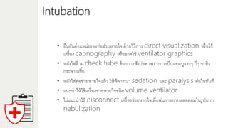 Intubation
• ยืนยันตำแหน่งของท่อช่วยหำยใจ ด้วยวิธีกำร direct visualization หรือใช้
เครื่อง capnography หรืออำจใช้ ventilator graphics
• หลังใส่ห้ำม check tube ด้วยกำรฟังปอด เพรำะกำรบีบแอมบูแรงๆ ถี่ๆ จะยิ่ง
กระจำยเชื้อ
• หลังใส่ท่อช่วยหำยใจแล้ว ให้พิจำรณำ sedation และ paralysis ต่อในทันที
• แนะนำให้ใช้เครื่องช่วยหำยใจชนิด volume ventilator
• ไม่แนะนำให้ disconnect เครื่องช่วยหำยใจเพื่อพ่นยำขยำยหลอดลมในรูปแบบ
nebulization
 