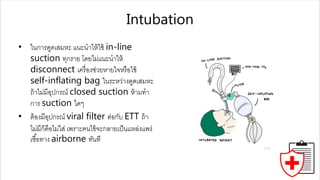 Intubation
• ในกำรดูดเสมหะ แนะนำให้ใช้ in-line
suction ทุกรำย โดยไม่แนะนำให้
disconnect เครื่องช่วยหำยใจหรือใช้
self-inflating bag ในระหว่ำงดูดเสมหะ
ถ้ำไม่มีอุปกรณ์ closed suction ห้ำมทำ
กำร suction ใดๆ
• ต้องมีอุปกรณ์ viral filter ต่อกับ ETT ถ้ำ
ไม่มีก็คือไม่ใส่ เพรำะคนไข้จะกลำยเป็นแหล่งแพร่
เชื้อทำง airborne ทันที
 