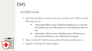 EMS
ขณะปฏิบัติกำรฉุกเฉิน
• ในห้องโดยสำรของผู้ป่วย ควรเปิดระบบระบำยอำกำศ เพื่อถ่ำยเทอำกำศที่มีกำรปนเปื้อน
เชื้อออกสู่ภำยนอกรถ
 กรณีรถยนต์รุ่นใหม่ที่มีระบบแอร์แยก ให้เปิดแอร์และเปิดพัดลมระบำยอำกำศด้ำนหลัง
ไม่ควรเปิดหน้ำต่ำงเพรำะจะทำให้ควบคุมทิศทำงอำกำศในรถไม่ได้และมีกำรฟุ้งกระจำย
ในรถ
 กรณีรถยนต์รุ่นเก่ำที่เป็นระบบแอร์รวม หรือไม่มีช่องคนขับแยก ให้เปิดหน้ำต่ำงตรง
บริเวณคนขับ แล้วเปิดพัดลมระบำยอำกำศที่ส่วนโดยสำรในระดับสูงสุด
• ให้สวม surgical mask และสวมถุงมือยำงให้กับผู้ป่วยก่อนขึ้นรถพยำบำล
• ผู้ปฏิบัติกำรควรนั่งอยู่ทำงด้ำนศีรษะของผู้ป่วย
 