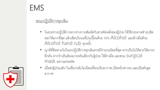 EMS
ขณะปฏิบัติกำรฉุกเฉิน
• ในระหว่ำงปฏิบัติกำรหำกร่ำงกำยสัมผัสกับสำรคัดหลั่งของผู้ป่วย ให้ใช้กระดำษชำระเช็ด
ออกให้มำกที่สุด แล้วเช็ดบริเวณที่ปนเปื้อนด้วย 70% Alcohol และล้ำงมือด้วย
Alcohol hand rub ทุกครั้ง
• ญำติที่ติดตำมไปในรถปฏิบัติกำรฉุกเฉินควรมีจำนวนน้อยที่สุด หำกเป็นไปได้ควรให้มำรถ
อีกคัน หำกจำเป็นต้องมำรถคันเดียวกับผู้ป่วย ให้ล้ำงมือ และสวม surgical
mask อย่ำงเคร่งครัด
• เมื่อส่งผู้ป่วยแล้ว ในเที่ยวกลับไม่เปิดเครื่องปรับอำกำศ เปิดหน้ำต่ำงรถ และเปิดตัวดูด
อำกำศ
 