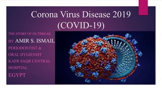 Corona Virus Disease 2019
(COVID-19)
THE STORY OF OUTBREAK
BY AMIR S. ISMAIL
PERIODONTIST &
ORAL HYGIENIST
KAFR SAQR CENTRAL
HOSPITAL
EGYPT
 