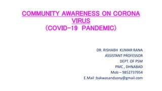 COMMUNITY AWARENESS ON CORONA
VIRUS
(COVID-19 PANDEMIC)
DR. RISHABH KUMAR RANA
ASSISTANT PROFESSOR
DEPT. OF PSM
PMC , DHNABAD
Mob – 9852737954
E.Mail :bakwasandsony@gmail.com
 