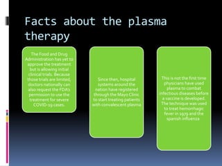 Facts about the plasma
therapy
The Food and Drug
Administration has yet to
approve the treatment
but is allowing initial
clinical trials. Because
those trials are limited,
doctors nationally can
also request the FDA’s
permission to use the
treatment for severe
COVID-19 cases.
Since then, hospital
systems around the
nation have registered
through the Mayo Clinic
to start treating patients
with convalescent plasma
This is not the first time
physicians have used
plasma to combat
infectious diseases before
a vaccine is developed.
The technique was used
to treat hemorrhagic
fever in 1979 and the
spanish influenza
 