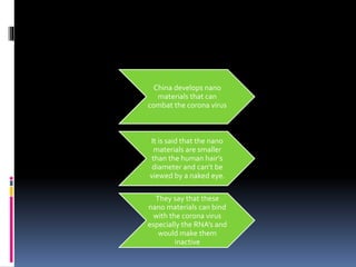China develops nano
materials that can
combat the corona virus
It is said that the nano
materials are smaller
than the human hair’s
diameter and can’t be
viewed by a naked eye.
They say that these
nano materials can bind
with the corona virus
especially the RNA’s and
would make them
inactive
 
