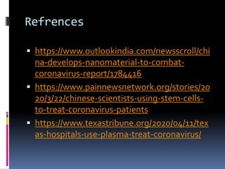 Refrences
 https://www.outlookindia.com/newsscroll/chi
na-develops-nanomaterial-to-combat-
coronavirus-report/1784416
 https://www.painnewsnetwork.org/stories/20
20/3/22/chinese-scientists-using-stem-cells-
to-treat-coronavirus-patients
 https://www.texastribune.org/2020/04/11/tex
as-hospitals-use-plasma-treat-coronavirus/
 