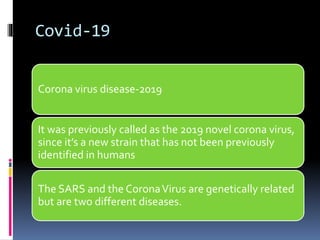 Covid-19
Corona virus disease-2019
It was previously called as the 2019 novel corona virus,
since it’s a new strain that has not been previously
identified in humans
The SARS and the CoronaVirus are genetically related
but are two different diseases.
 