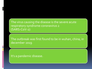 The virus causing the disease is the severe acute
respiratory syndrome coronavirus 2
(SARS-CoV-2)
The outbreak was first found to be in wuhan, china, in
december 2019
It’s a pandemic disease.
 