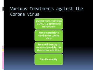 Various Treatments against the
Corona virus
plasma from recovered
COVID-19 patients to
treat others
Nano materials to
combat the corona
virus
Stem cell therapy to
treat and possibly cure
the corona infections
Herd Immunity
 