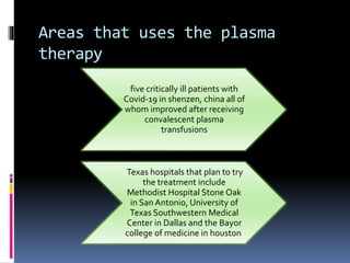 Areas that uses the plasma
therapy
five critically ill patients with
Covid-19 in shenzen, china all of
whom improved after receiving
convalescent plasma
transfusions
Texas hospitals that plan to try
the treatment include
Methodist Hospital Stone Oak
in San Antonio, University of
Texas Southwestern Medical
Center in Dallas and the Bayor
college of medicine in houston
 
