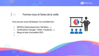 1.8 Formez-vous et faites de la veille
Vous pouvez aussi développer vos compétences :
● MOOCs (Openclassrooms, My-Mooc…)
● Certifications (Google, Twitter, Facebook…)
● Blogs et sites d’actualités SEO
● …
 
