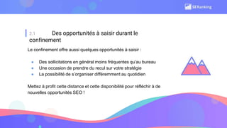 2.1 Des opportunités à saisir durant le
confinement
Le confinement offre aussi quelques opportunités à saisir :
● Des sollicitations en général moins fréquentes qu’au bureau
● Une occasion de prendre du recul sur votre stratégie
● La possibilité de s’organiser différemment au quotidien
Mettez à profit cette distance et cette disponibilité pour réfléchir à de
nouvelles opportunités SEO !
 